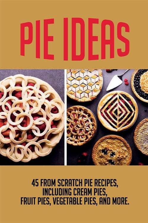 Pie Ideas: 45 From Scratch Pie Recipes, Including Cream Pies, Fruit Pies, Vegetable Pies, And More.: How To Prepare Delicious Pie (Paperback)