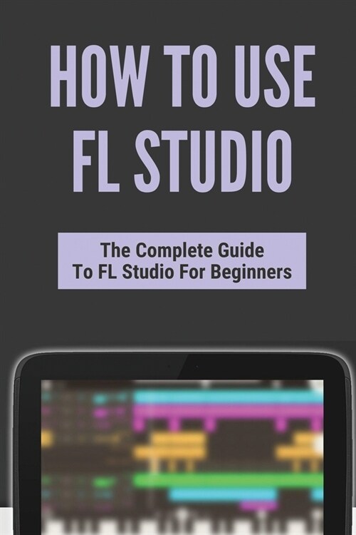 How To Use FL Studio: The Complete Guide To FL Studio For Beginners: Fl Studio Tutorial Download (Paperback)