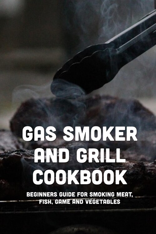 Gas Smoker And Grill Cookbook: Beginners Guide For Smoking Meat, Fish, Game And Vegetables: Guide To Smoke All Types Of Meat (Paperback)