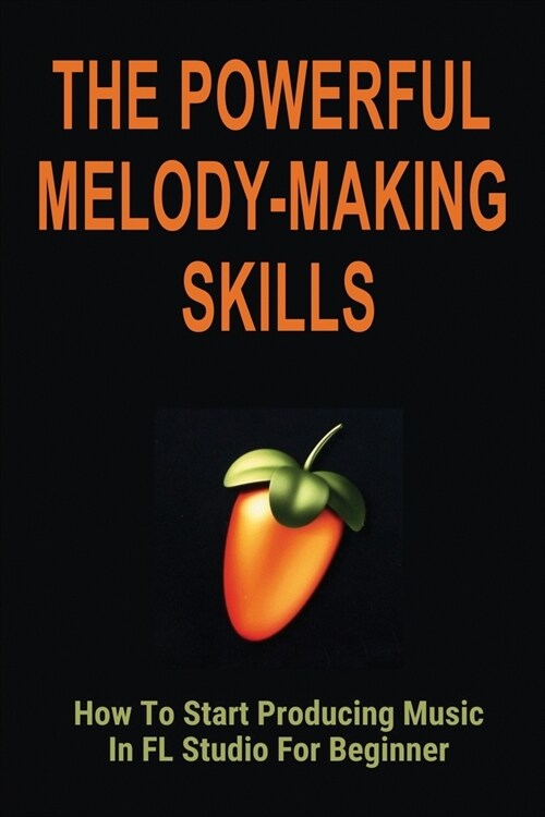 The Powerful Melody-Making Skills: How To Start Producing Music In FL Studio For Beginner: How To Make A Melody From A Chord Progression (Paperback)