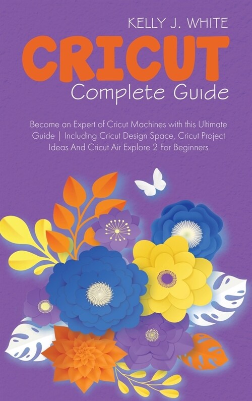 Cricut Complete Guide: Become an Expert of Cricut Machines with this Ultimate Guide - Including Cricut Design Space, Cricut Project Ideas And (Hardcover)