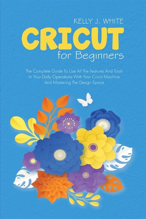 Cricut For Beginners: The Complete Guide To Use All The Features And Tools In Your Daily Operations With Your Cricut Machine And Mastering T (Paperback)