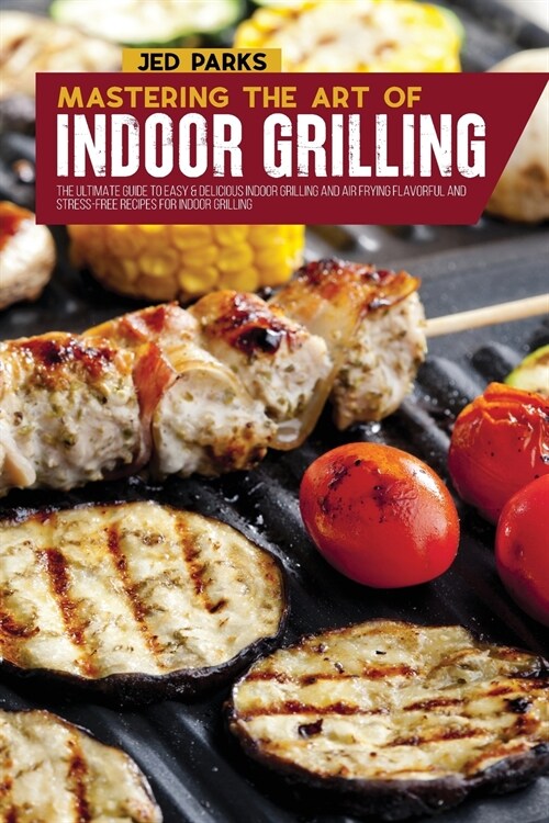 Mastering The Art Of Indoor Grilling: The Ultimate Guide To Easy & Delicious Indoor Grilling And Air Frying Flavorful And Stress-Free Recipes For Indo (Paperback)