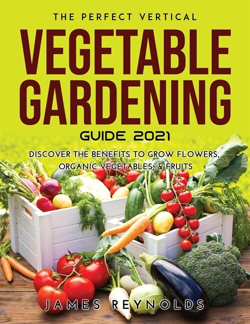 The Perfect Vertical Vegetable Gardening Guide 2021: Discover the Benefits to Grow Flowers, Organic Vegetables, & Fruits (Paperback)