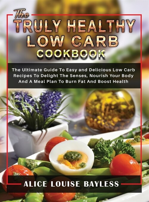 The Truly Healthy Low Carb Cookbook: The Ultimate Guide To Easy and Delicious Low Carb Recipes To Delight The Senses, Nourish Your Body And A Meal Pla (Hardcover)