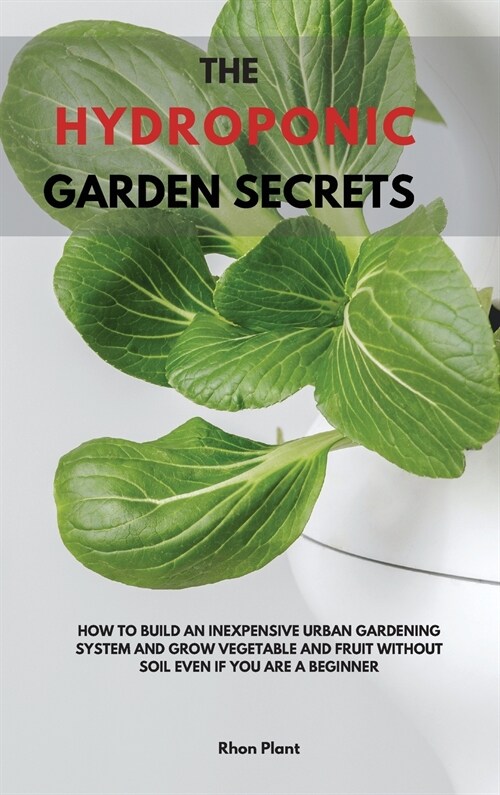 The Hydroponic Garden Secrets: How to Build an Inexpensive Urban Gardening System and Grow Vegetable and Fruit Without Soil Even If You Are a Beginne (Hardcover)