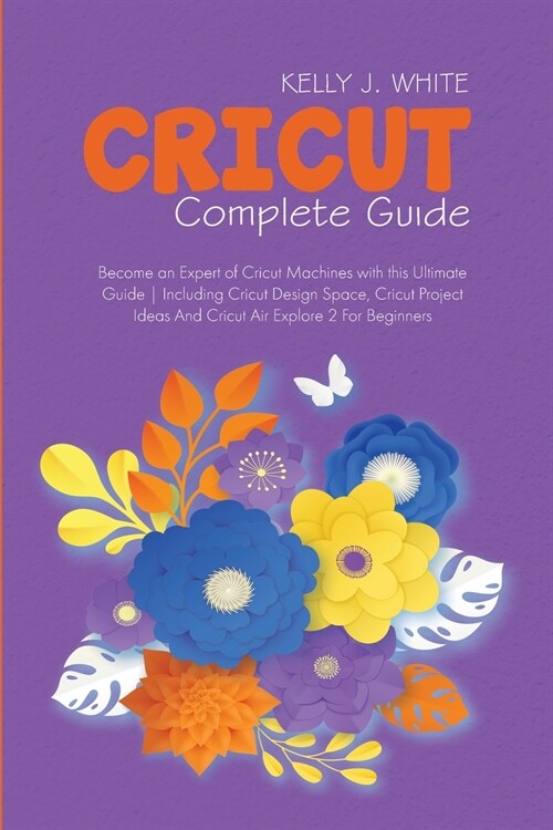 Cricut Complete Guide: Become an Expert of Cricut Machines with this Ultimate Guide Including Cricut Design Space, Cricut Project Ideas And C (Paperback)