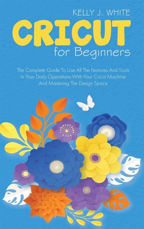 Cricut For Beginners: The Complete Guide To Use All The Features And Tools In Your Daily Operations With Your Cricut Machine And Mastering T (Hardcover)