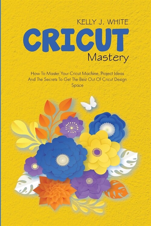 Cricut Mastery: How To Master Your Cricut Machine, Project Ideas And The Secrets To Get The Best Out Of Cricut Design Space (Paperback)