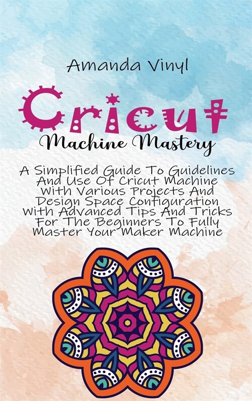 Cricut Machine Mastery: A Simplified Guide To Guidelines And Use Of Cricut Machine With Various Projects And Design Space Configuration With A (Hardcover)
