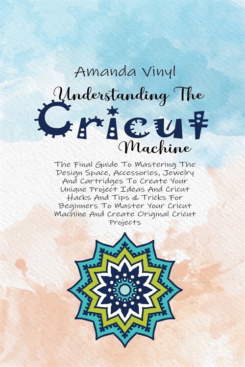 Understanding The Cricut Machine: The Final Guide To Mastering The Design Space, Accessories, Jewelry And Cartridges To Create Your Unique Project Ide (Paperback)