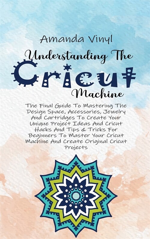 Understanding The Cricut Machine: The Final Guide To Mastering The Design Space, Accessories, Jewelry And Cartridges To Create Your Unique Project Ide (Hardcover)