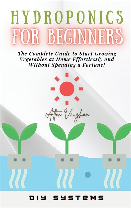 Hydroponics for Beginners: The Complete Guide to Start Growing Vegetables at Home Effortlessly and Without Spending a Fortune! (Hardcover)