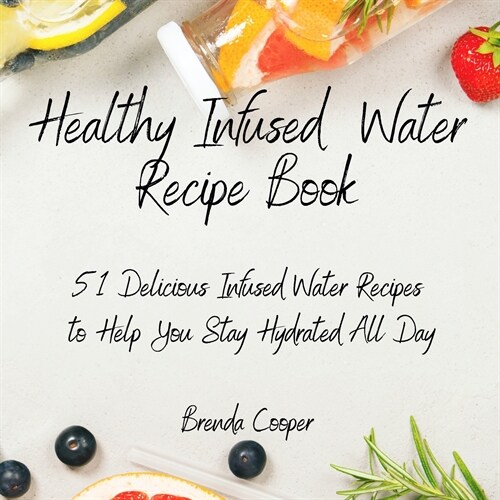 Healthy Infused Water Recipe Book: 51 Delicious Infused Water Recipes to Help You Stay Hydrated All Day (Paperback)