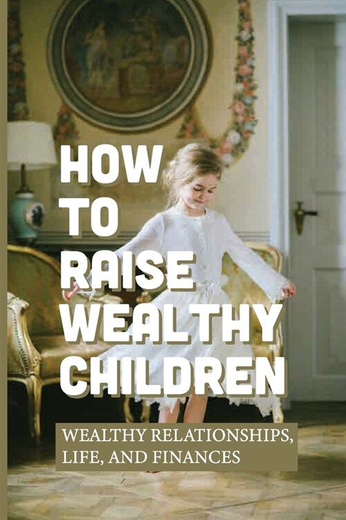 How To Raise Wealthy Children: Wealthy Relationships, Life, And Finances: Parenting With Wealth (Paperback)