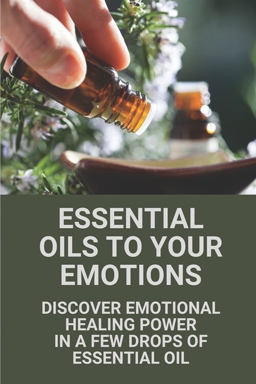 Essential Oils To Your Emotions: Discover Emotional Healing Power In A Few Drops Of Essential Oil: Healing With Essential Oils (Paperback)