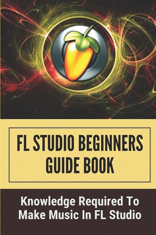 FL Studio Beginners Guide Book: Knowledge Required To Make Music In FL Studio: How To Make A Song In Fl Studio (Paperback)