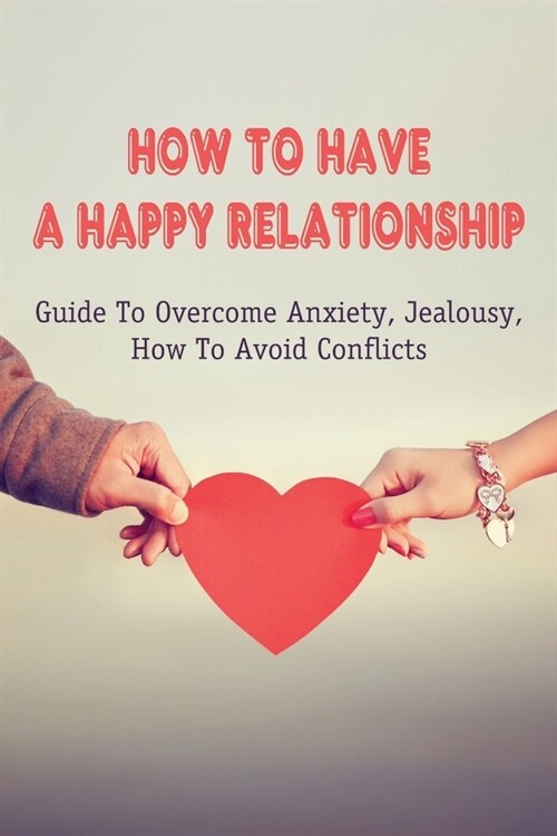 How To Have A Happy Relationship: Guide To Overcome Anxiety, Jealousy, How To Avoid Conflicts: How To Keep Happiness In A Relationship (Paperback)