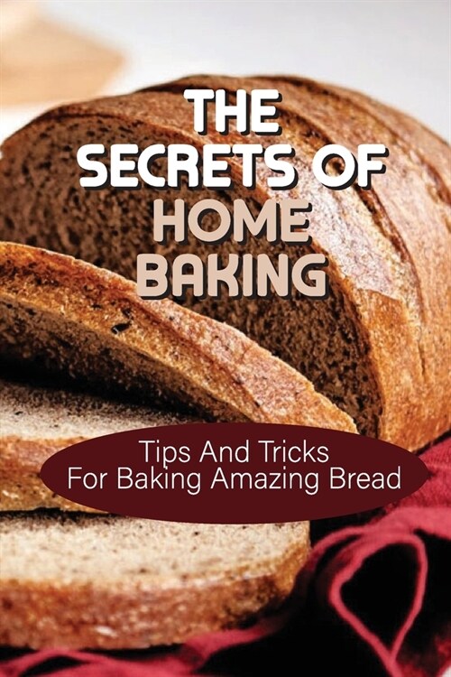 The Secrets Of Home Baking: Tips And Tricks For Baking Amazing Bread: Easy-To-Follow Bread Recipes (Paperback)