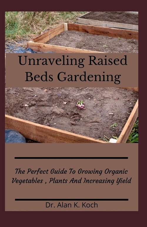 Unraveling Raised Beds Gardening: The Perfect Guide To Growing Organic Vegetables, Plants And Increasing Yield (Paperback)