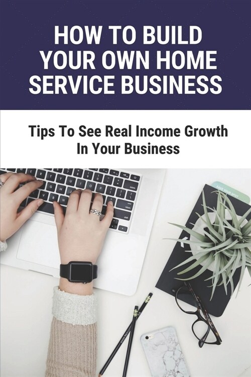 How To Build Your Own Home Service Business: Tips To See Real Income Growth In Your Business: How To Start A Small Business At Home (Paperback)