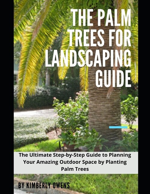 The Palm Trees for Landscaping Guide: The Ultimate Step-by-Step Guide to Planning Your Amazing Outdoor Space by Planting Palm Trees (Paperback)