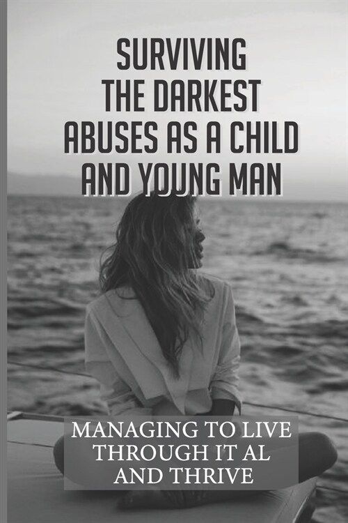 Surviving The Darkest Abuses As A Child And Young Man: Managing To Live Through It All And Thrive: Abused Childhood (Paperback)