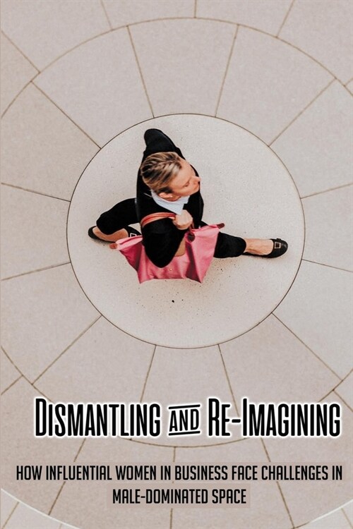 Dismantling & Re-Imagining: How Influential Women In Business Face Challenges In Male-Dominated Space: Business Ethics Kindle Store (Paperback)