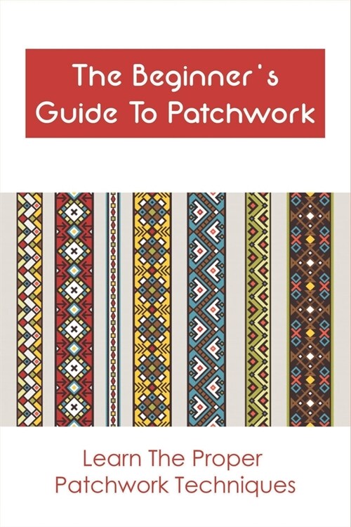 The Beginners Guide To Patchwork: Learn The Proper Patchwork Techniques: Tips For Patchwork For Beginners (Paperback)