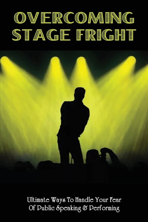 Overcoming Stage Fright: Ultimate Ways To Handle Your Fear Of Public Speaking & Performing: Learn To Speak And Perform With Calm And Confidence (Paperback)