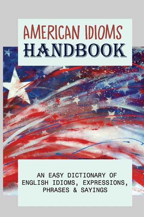 American Idioms Handbook: An Easy Dictionary Of English Idioms, Expressions, Phrases & Sayings: Popular Us Expressions Explained (Paperback)