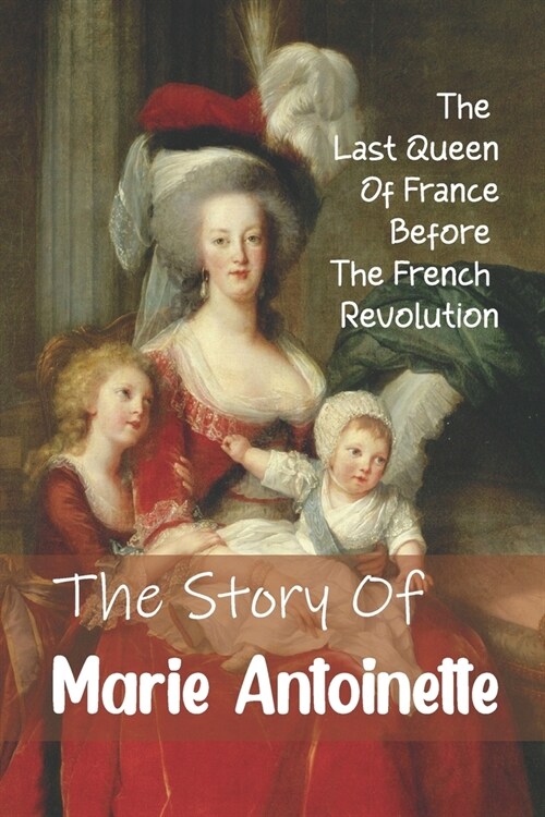 The Story Of Marie Antoinette: The Last Queen Of France Before The French Revolution: What Happened To Marie Antoinette (Paperback)