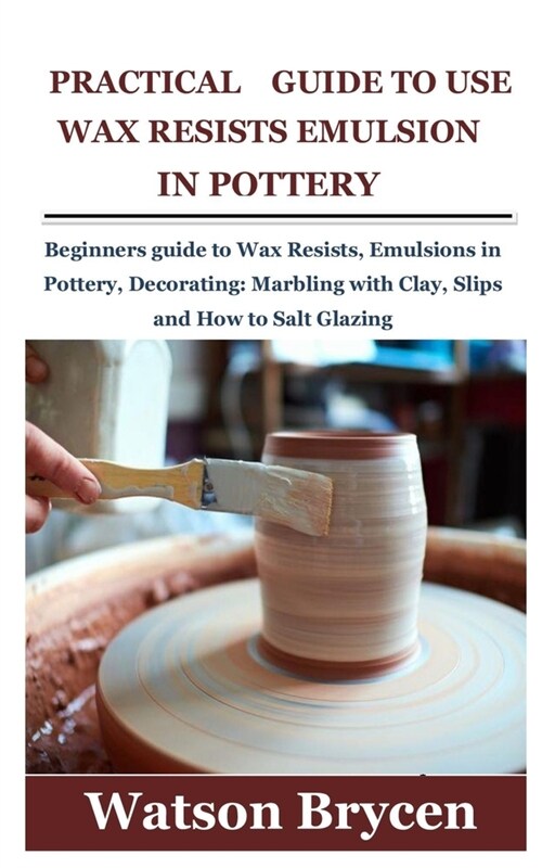 Practical Guide to Use Wax Resists Emulsion in Pottery: Beginners guide to Wax Resists, Emulsions in Pottery, Decorating: Marbling with Clay, Slips an (Paperback)