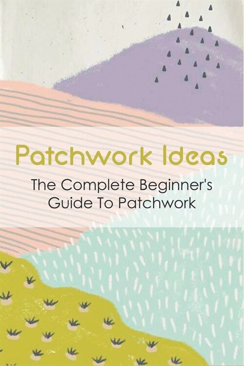 Patchwork Ideas: The Complete Beginners Guide To Patchwork: Tips For Patchwork For Beginners (Paperback)