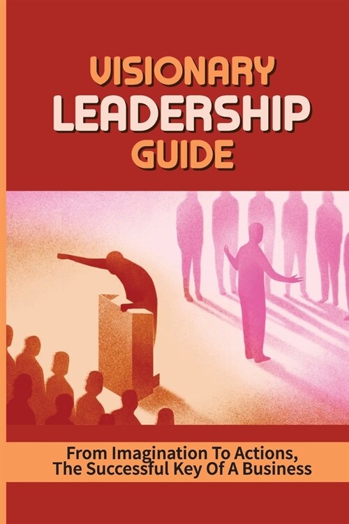 Visionary Leadership Guide: From Imagination To Actions, The Successful Key Of A Business: Your Guide To Visionary Leadership (Paperback)