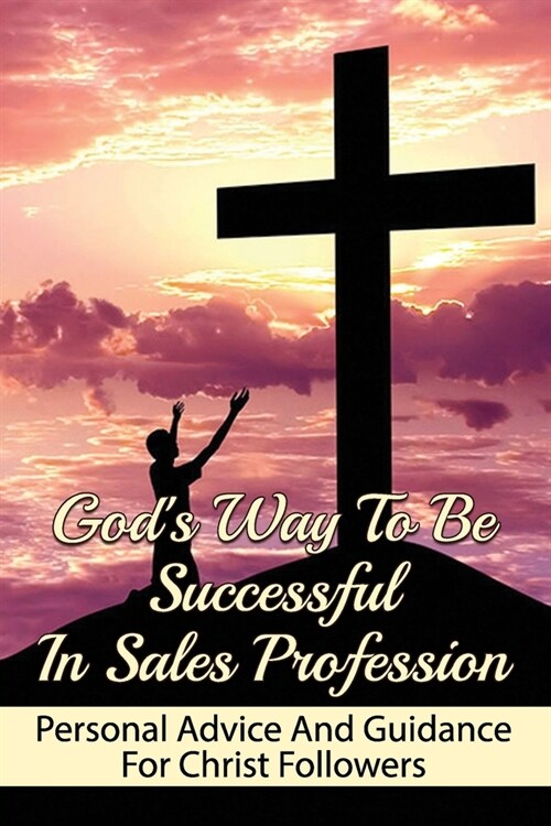 Gods Way To Be Successful In Sales Profession: Personal Advice And Guidance For Christ Followers: The Connection Between God And Work To Develop Peop (Paperback)