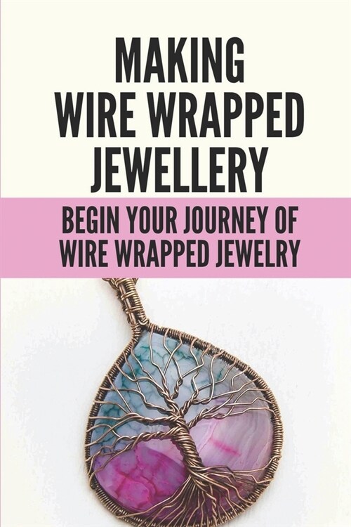 Making Wire Wrapped Jewellery: Begin Your Journey Of Wire Wrapped Jewelry: Wire Wrapped Jewelry Ideas (Paperback)