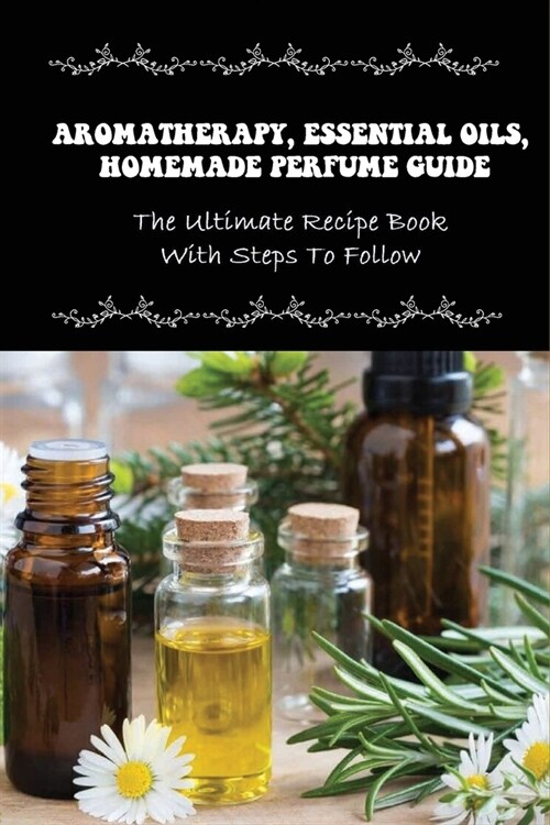 Aromatherapy, Essential Oils, Homemade Perfume Guide: The Ultimate Recipe Book With Steps To Follow: How To Make Homemade Fragrances (Paperback)