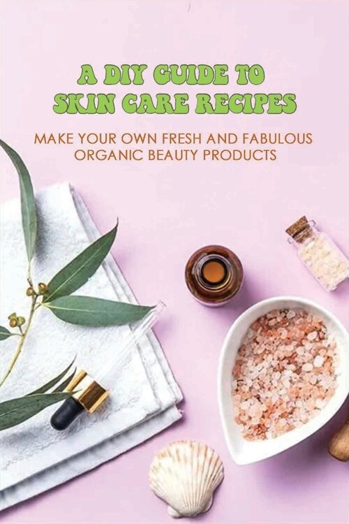 A DIY Guide To Skin Care Recipes: Make Your Own Fresh And Fabulous Organic Beauty Products: How To Make Organic Creams At Home (Paperback)