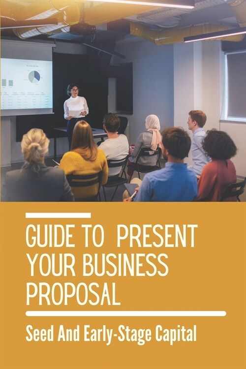 Guide To Present Your Business Proposal: Seed And Early-Stage Capital: How To Present Your Business To Investors (Paperback)