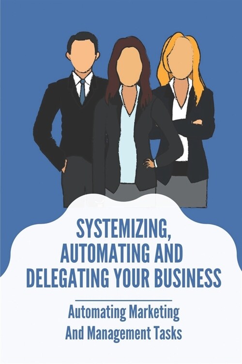 Systemizing, Automating And Delegating Your Business: Automating Marketing And Management Tasks: Delegate In Business Meaning (Paperback)