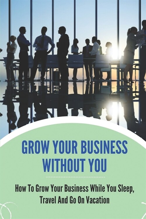 Grow Your Business Without You: How To Grow Your Business While You Sleep, Travel And Go On Vacation: Grow Business While You Sleep (Paperback)