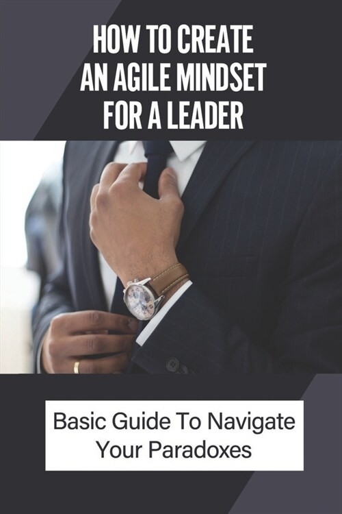 How To Create An Agile Mindset For A Leader: Basic Guide To Navigate Your Paradoxes: Leadership Agility Articles (Paperback)