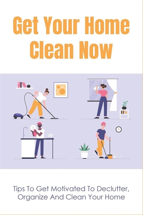 Get Your Home Clean Now: Tips To Get Motivated To Declutter, Organize And Clean Your Home: Steps To Simplify Your House Cleaning (Paperback)