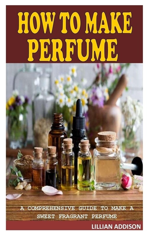 How to Make Perfume: A Comprehensive Guide to Make a Sweet Fragrant Perfume (Paperback)