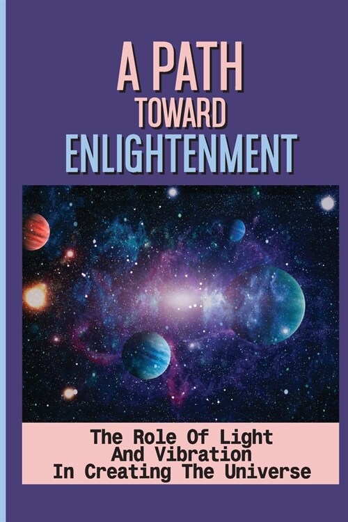 A Path Toward Enlightenment: The Role Of Light And Vibration In Creating The Universe: Advanced Spiritual Seekers (Paperback)