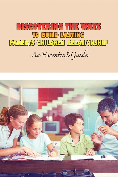 Discovering The Ways To Build Lasting Parents Children Relationship: An Essential Guide: How To Get Qualities Of A Strong Parent-Child Relationship (Paperback)