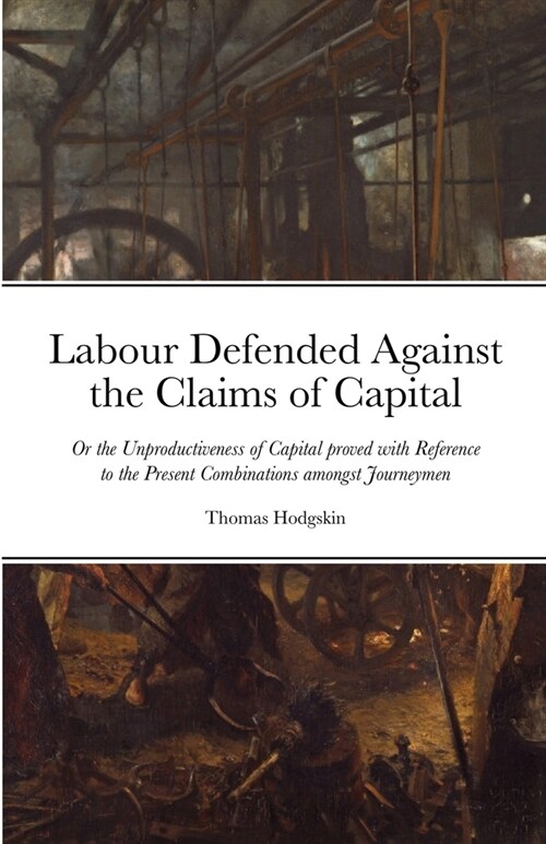 Labour Defended against the Claims of Capital: Or the Unproductiveness of Capital proved with Reference to the Present Combinations amongst Journeymen (Paperback)