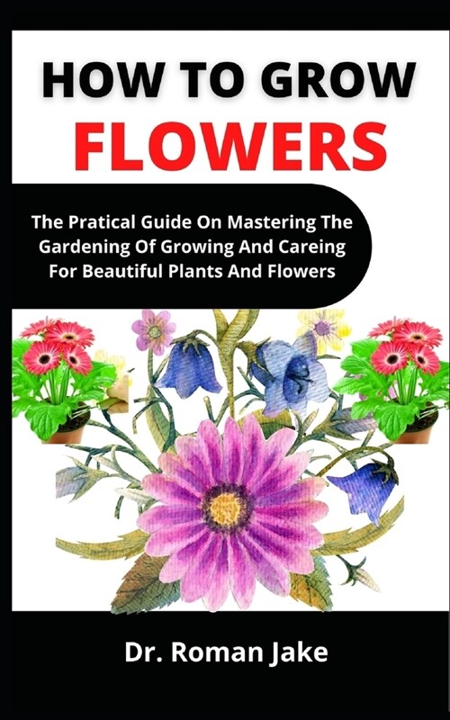 How To Grow Flowers: The Practical Guide On Mastering The Gardening Of Growing And Caring For Beautiful Plants And Flowers (Paperback)
