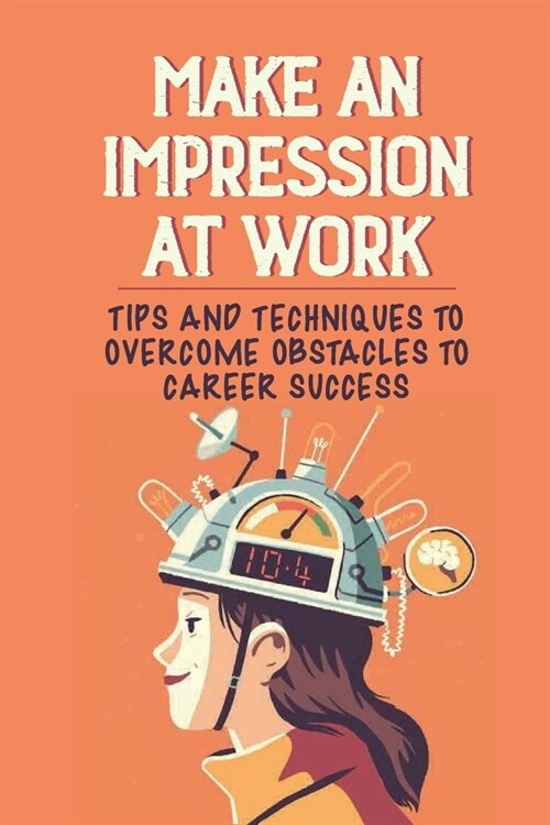 Make An Impression At Work: Tips And Techniques To Overcome Obstacles To Career Success: What To Do When You DonT Feel Valued At Work (Paperback)